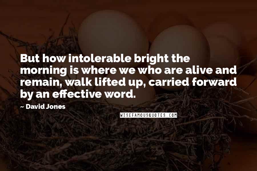 David Jones Quotes: But how intolerable bright the morning is where we who are alive and remain, walk lifted up, carried forward by an effective word.