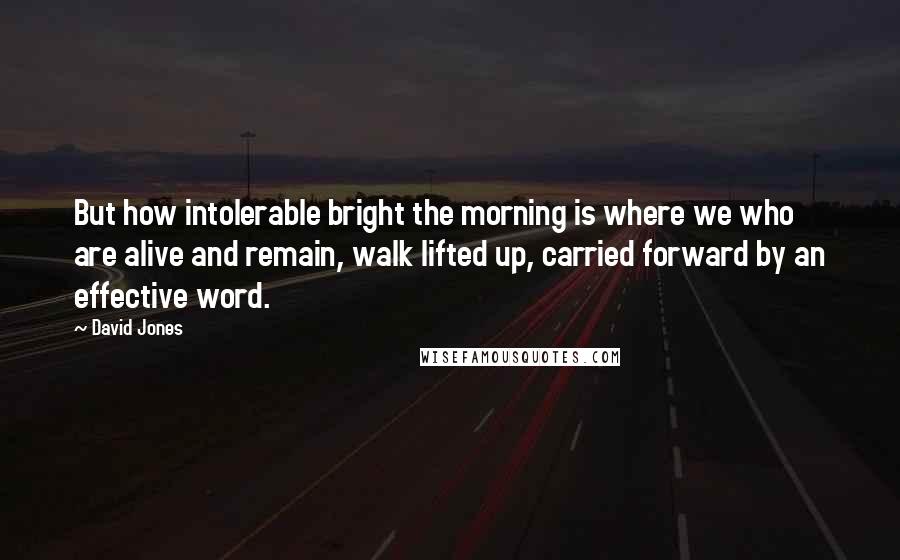 David Jones Quotes: But how intolerable bright the morning is where we who are alive and remain, walk lifted up, carried forward by an effective word.