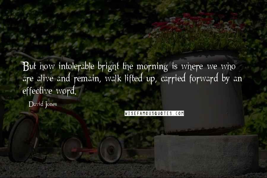 David Jones Quotes: But how intolerable bright the morning is where we who are alive and remain, walk lifted up, carried forward by an effective word.