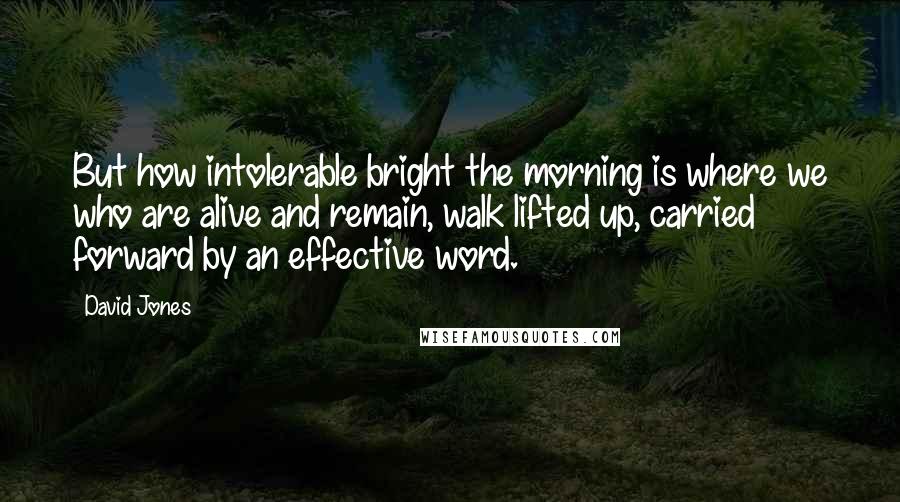 David Jones Quotes: But how intolerable bright the morning is where we who are alive and remain, walk lifted up, carried forward by an effective word.