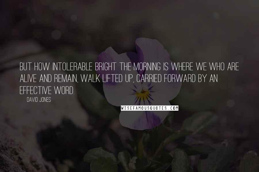 David Jones Quotes: But how intolerable bright the morning is where we who are alive and remain, walk lifted up, carried forward by an effective word.