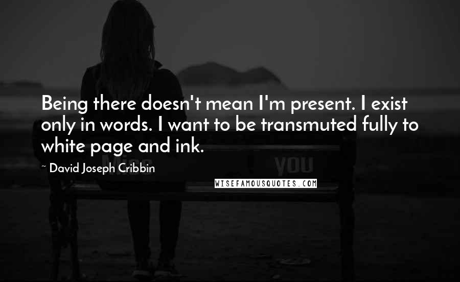 David Joseph Cribbin Quotes: Being there doesn't mean I'm present. I exist only in words. I want to be transmuted fully to white page and ink.