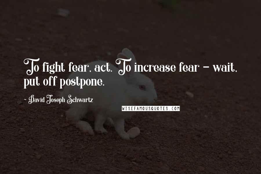 David Joseph Schwartz Quotes: To fight fear, act. To increase fear - wait, put off postpone.