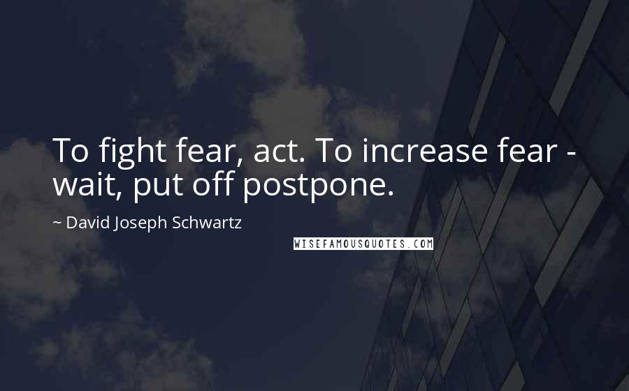 David Joseph Schwartz Quotes: To fight fear, act. To increase fear - wait, put off postpone.