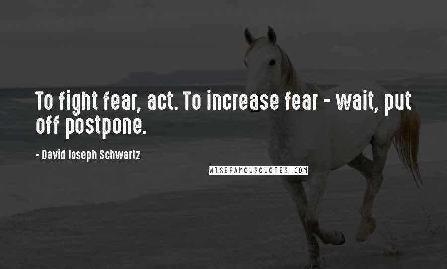 David Joseph Schwartz Quotes: To fight fear, act. To increase fear - wait, put off postpone.