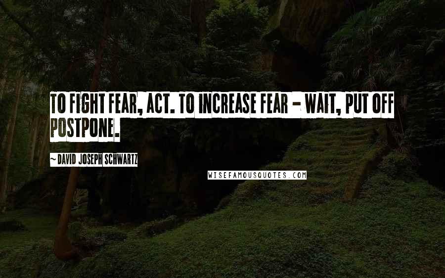 David Joseph Schwartz Quotes: To fight fear, act. To increase fear - wait, put off postpone.
