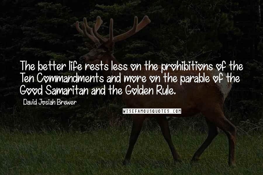 David Josiah Brewer Quotes: The better life rests less on the prohibitions of the Ten Commandments and more on the parable of the Good Samaritan and the Golden Rule.