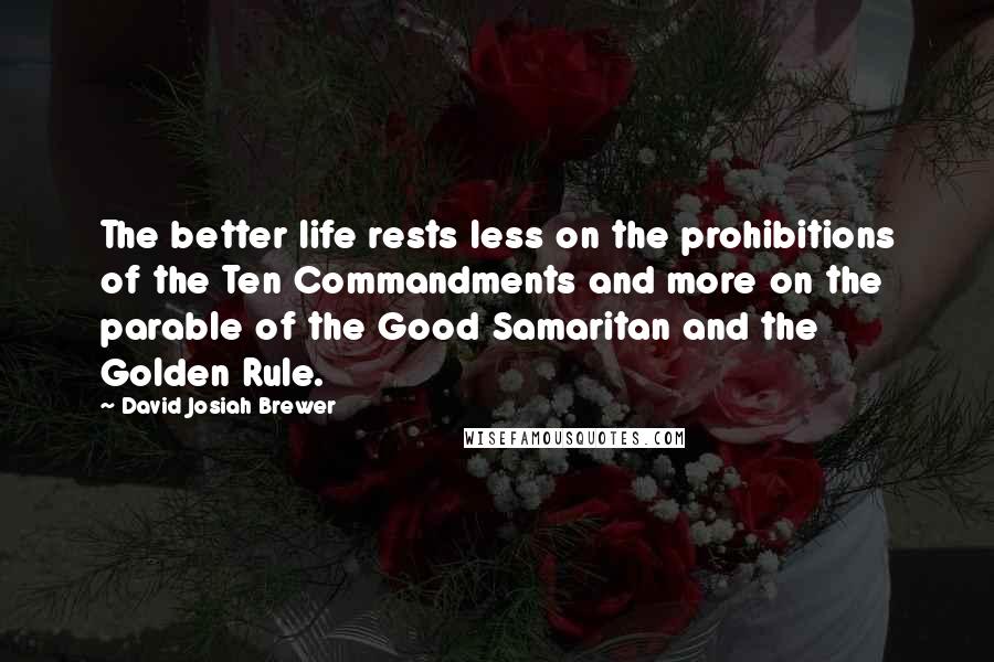 David Josiah Brewer Quotes: The better life rests less on the prohibitions of the Ten Commandments and more on the parable of the Good Samaritan and the Golden Rule.