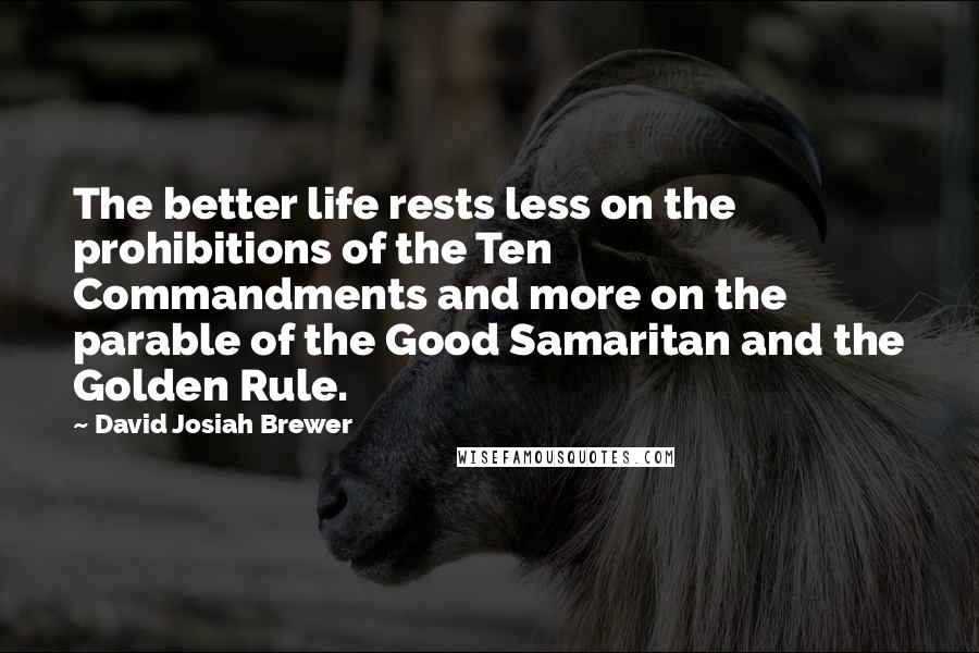 David Josiah Brewer Quotes: The better life rests less on the prohibitions of the Ten Commandments and more on the parable of the Good Samaritan and the Golden Rule.