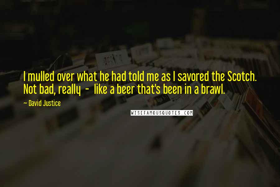 David Justice Quotes: I mulled over what he had told me as I savored the Scotch. Not bad, really - like a beer that's been in a brawl.