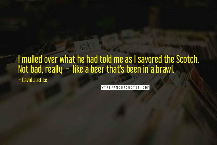 David Justice Quotes: I mulled over what he had told me as I savored the Scotch. Not bad, really  -  like a beer that's been in a brawl.