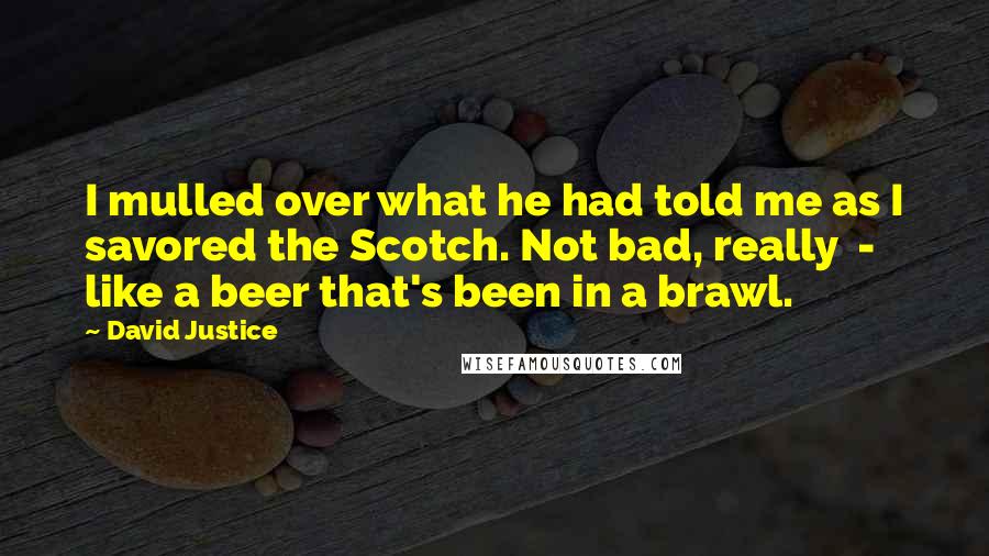 David Justice Quotes: I mulled over what he had told me as I savored the Scotch. Not bad, really  -  like a beer that's been in a brawl.