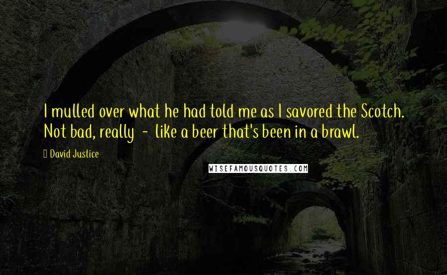 David Justice Quotes: I mulled over what he had told me as I savored the Scotch. Not bad, really  -  like a beer that's been in a brawl.