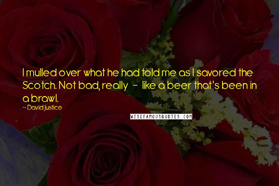 David Justice Quotes: I mulled over what he had told me as I savored the Scotch. Not bad, really  -  like a beer that's been in a brawl.