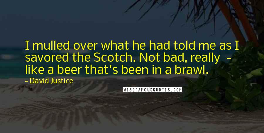 David Justice Quotes: I mulled over what he had told me as I savored the Scotch. Not bad, really  -  like a beer that's been in a brawl.