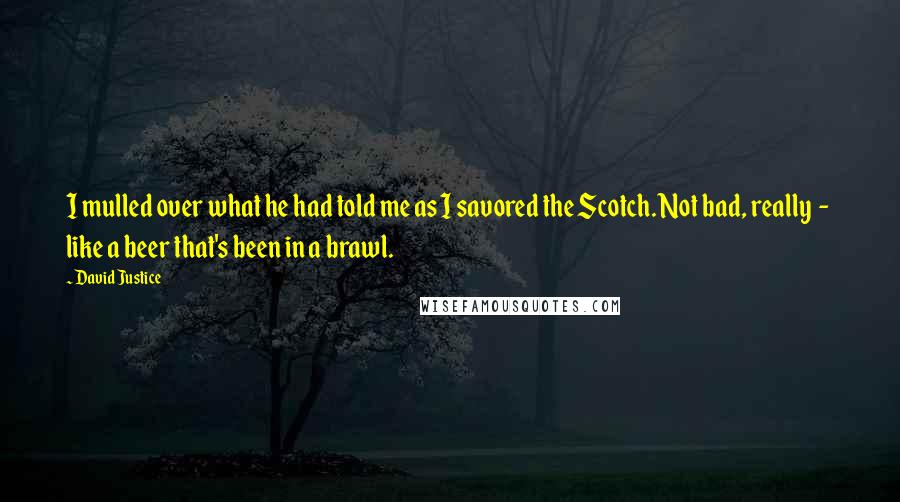 David Justice Quotes: I mulled over what he had told me as I savored the Scotch. Not bad, really  -  like a beer that's been in a brawl.