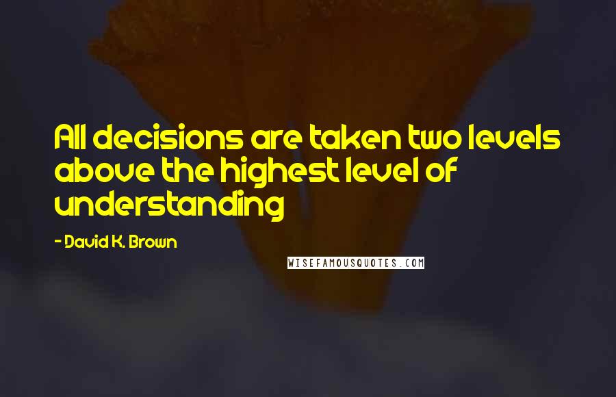 David K. Brown Quotes: All decisions are taken two levels above the highest level of understanding