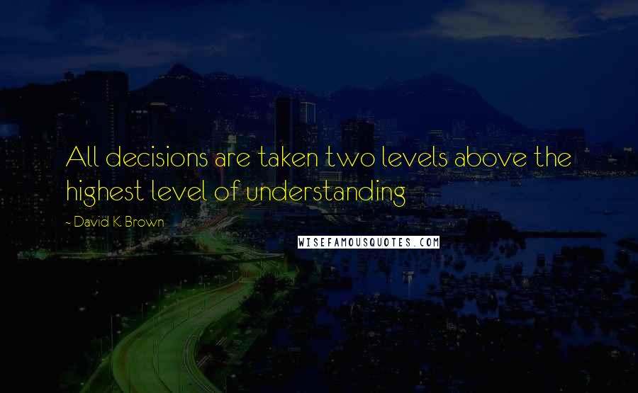 David K. Brown Quotes: All decisions are taken two levels above the highest level of understanding