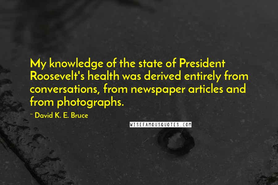 David K. E. Bruce Quotes: My knowledge of the state of President Roosevelt's health was derived entirely from conversations, from newspaper articles and from photographs.