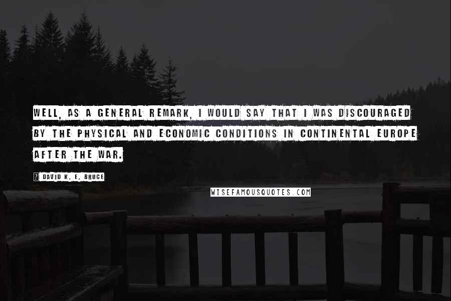 David K. E. Bruce Quotes: Well, as a general remark, I would say that I was discouraged by the physical and economic conditions in continental Europe after the war.