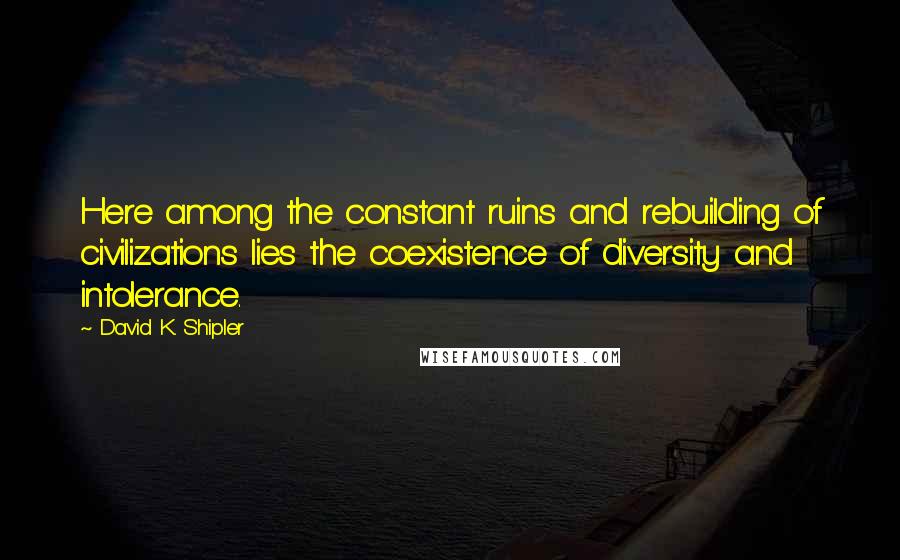 David K. Shipler Quotes: Here among the constant ruins and rebuilding of civilizations lies the coexistence of diversity and intolerance.