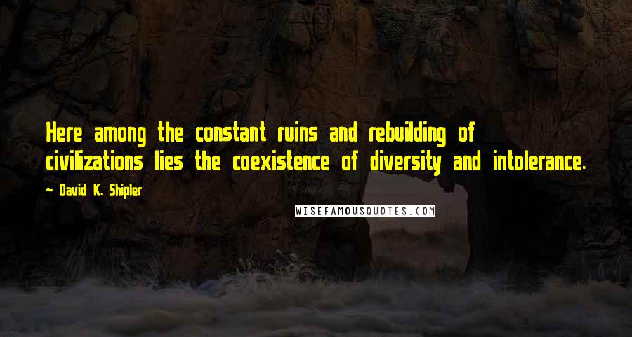 David K. Shipler Quotes: Here among the constant ruins and rebuilding of civilizations lies the coexistence of diversity and intolerance.