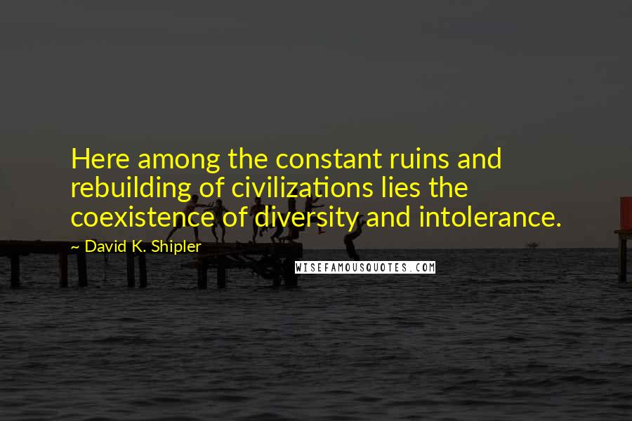 David K. Shipler Quotes: Here among the constant ruins and rebuilding of civilizations lies the coexistence of diversity and intolerance.