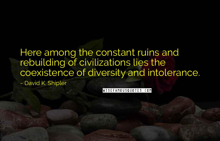 David K. Shipler Quotes: Here among the constant ruins and rebuilding of civilizations lies the coexistence of diversity and intolerance.