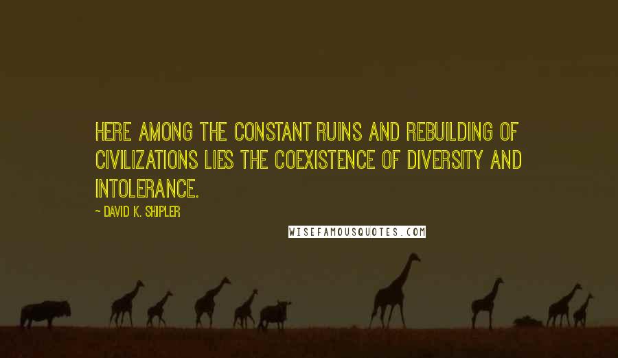 David K. Shipler Quotes: Here among the constant ruins and rebuilding of civilizations lies the coexistence of diversity and intolerance.