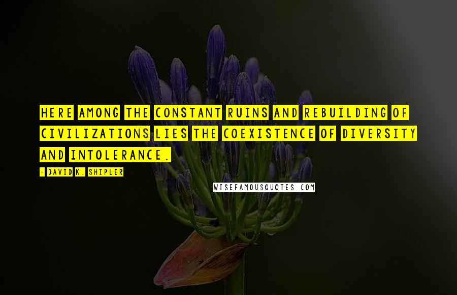 David K. Shipler Quotes: Here among the constant ruins and rebuilding of civilizations lies the coexistence of diversity and intolerance.