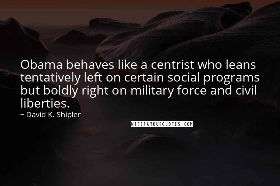 David K. Shipler Quotes: Obama behaves like a centrist who leans tentatively left on certain social programs but boldly right on military force and civil liberties.