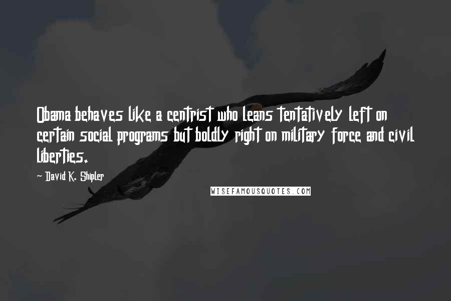 David K. Shipler Quotes: Obama behaves like a centrist who leans tentatively left on certain social programs but boldly right on military force and civil liberties.