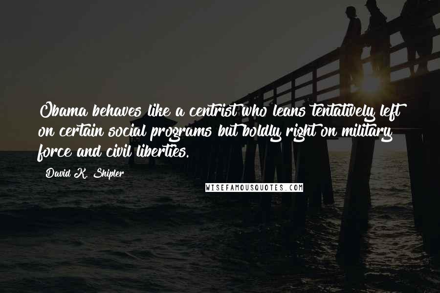 David K. Shipler Quotes: Obama behaves like a centrist who leans tentatively left on certain social programs but boldly right on military force and civil liberties.