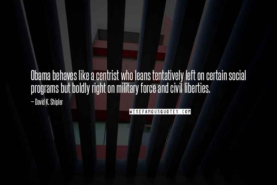 David K. Shipler Quotes: Obama behaves like a centrist who leans tentatively left on certain social programs but boldly right on military force and civil liberties.