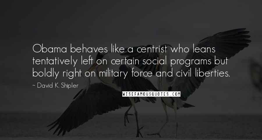 David K. Shipler Quotes: Obama behaves like a centrist who leans tentatively left on certain social programs but boldly right on military force and civil liberties.