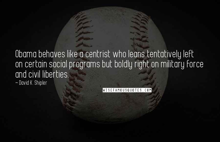 David K. Shipler Quotes: Obama behaves like a centrist who leans tentatively left on certain social programs but boldly right on military force and civil liberties.