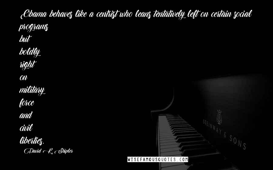 David K. Shipler Quotes: Obama behaves like a centrist who leans tentatively left on certain social programs but boldly right on military force and civil liberties.
