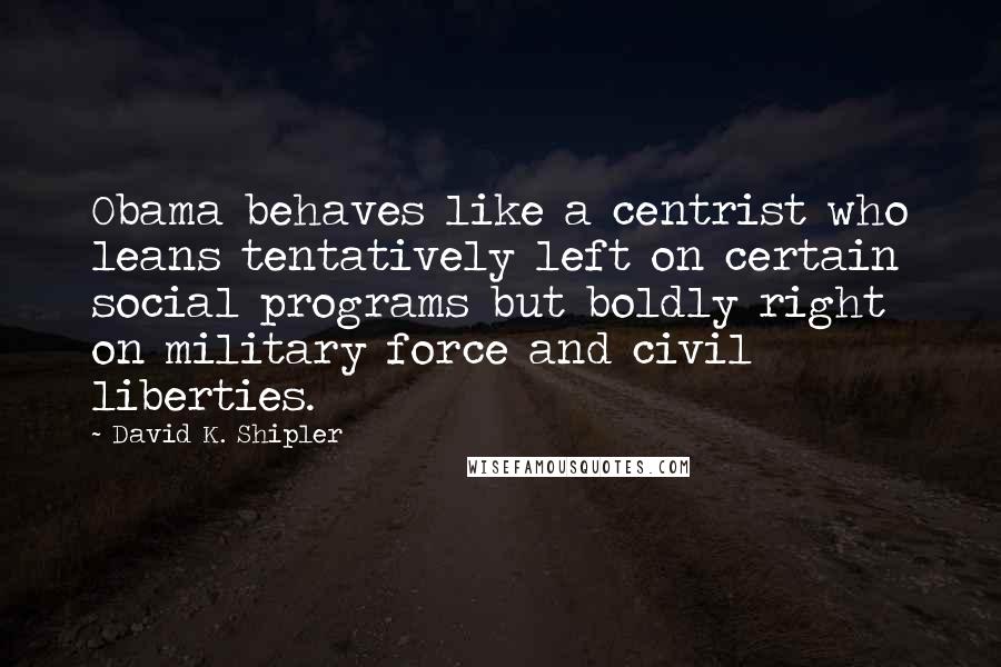 David K. Shipler Quotes: Obama behaves like a centrist who leans tentatively left on certain social programs but boldly right on military force and civil liberties.