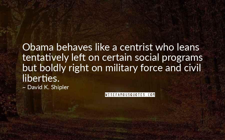 David K. Shipler Quotes: Obama behaves like a centrist who leans tentatively left on certain social programs but boldly right on military force and civil liberties.