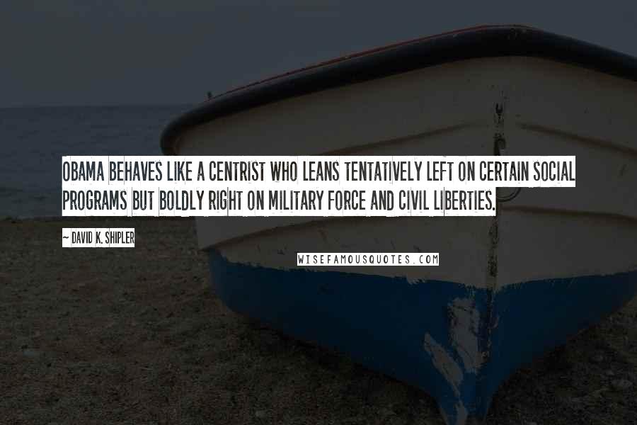 David K. Shipler Quotes: Obama behaves like a centrist who leans tentatively left on certain social programs but boldly right on military force and civil liberties.