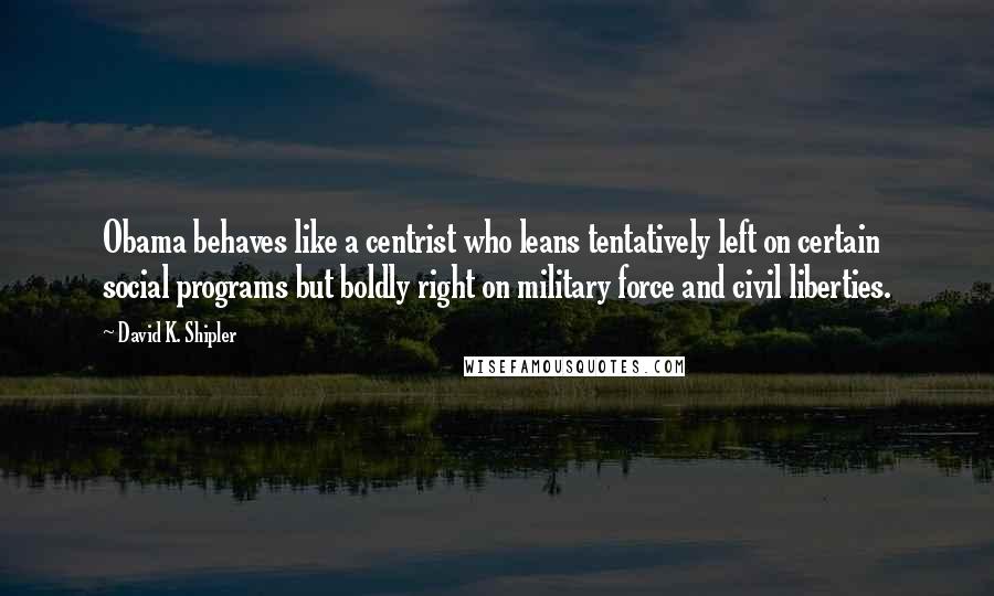 David K. Shipler Quotes: Obama behaves like a centrist who leans tentatively left on certain social programs but boldly right on military force and civil liberties.