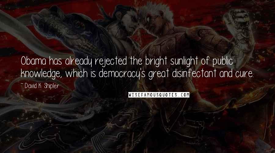 David K. Shipler Quotes: Obama has already rejected the bright sunlight of public knowledge, which is democracy's great disinfectant and cure.