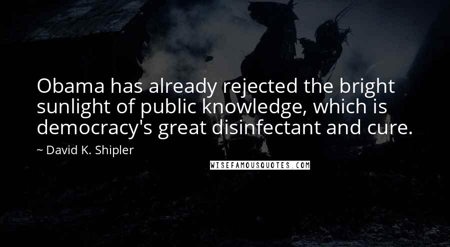 David K. Shipler Quotes: Obama has already rejected the bright sunlight of public knowledge, which is democracy's great disinfectant and cure.