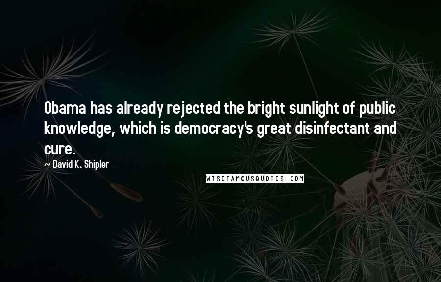 David K. Shipler Quotes: Obama has already rejected the bright sunlight of public knowledge, which is democracy's great disinfectant and cure.