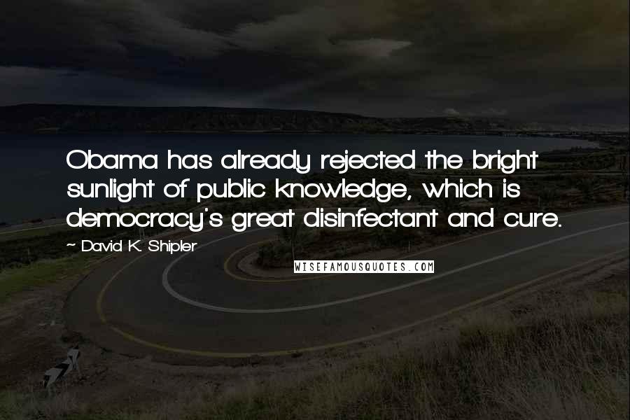 David K. Shipler Quotes: Obama has already rejected the bright sunlight of public knowledge, which is democracy's great disinfectant and cure.