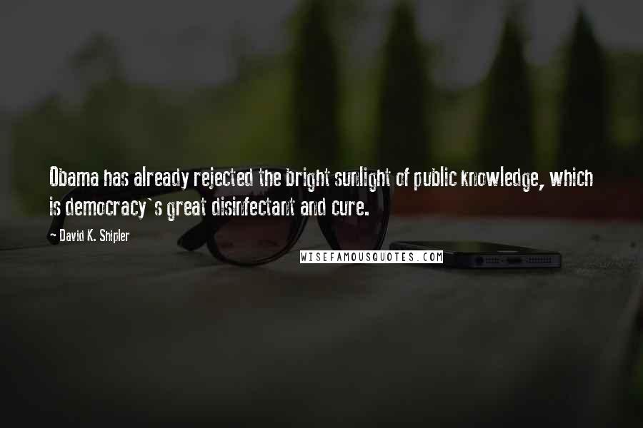 David K. Shipler Quotes: Obama has already rejected the bright sunlight of public knowledge, which is democracy's great disinfectant and cure.