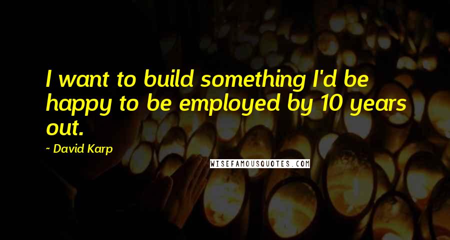 David Karp Quotes: I want to build something I'd be happy to be employed by 10 years out.