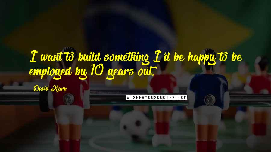 David Karp Quotes: I want to build something I'd be happy to be employed by 10 years out.