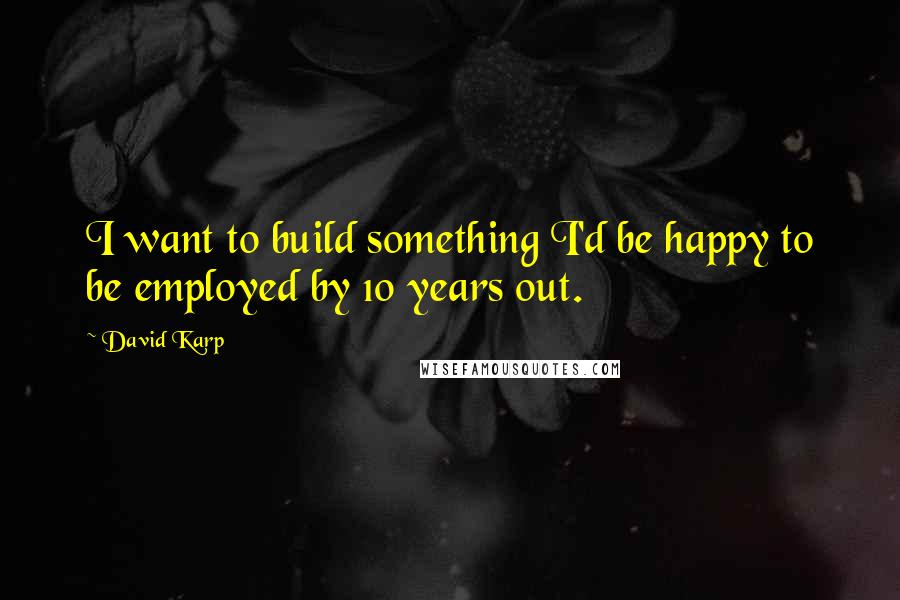 David Karp Quotes: I want to build something I'd be happy to be employed by 10 years out.