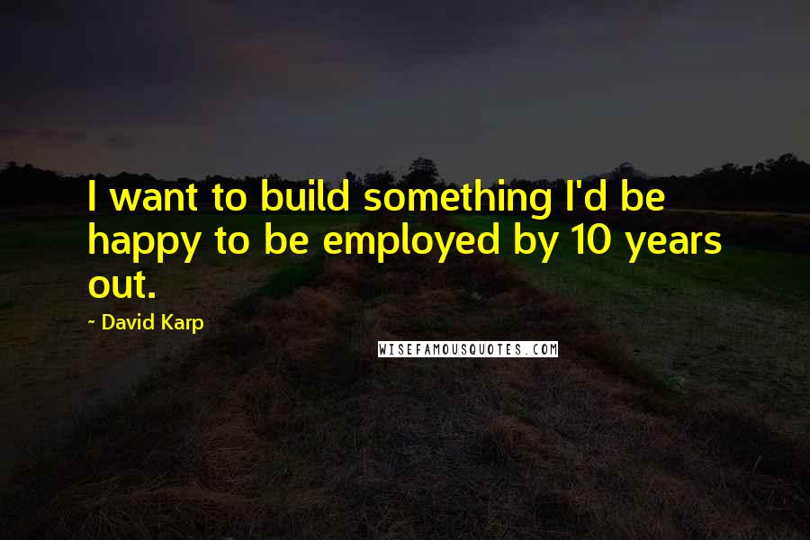 David Karp Quotes: I want to build something I'd be happy to be employed by 10 years out.